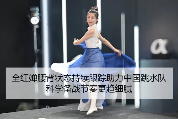 全红婵腰背状态持续跟踪助力中国跳水队科学备战节奏更趋细腻