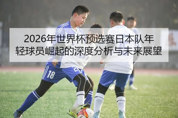 2026年世界杯预选赛日本队年轻球员崛起的深度分析与未来展望