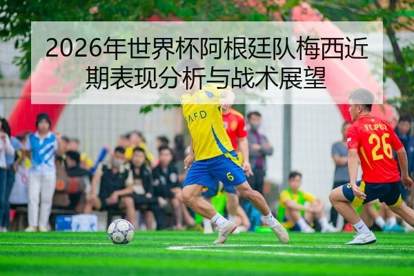 2026年世界杯阿根廷队梅西近期表现分析与战术展望