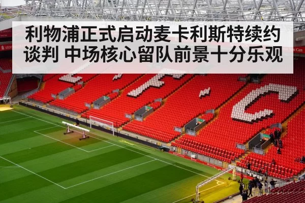 利物浦正式启动麦卡利斯特续约谈判 中场核心留队前景十分乐观