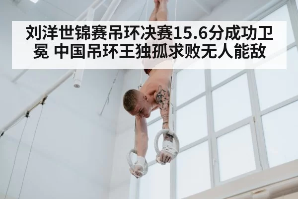 刘洋世锦赛吊环决赛15.6分成功卫冕 中国吊环王独孤求败无人能敌