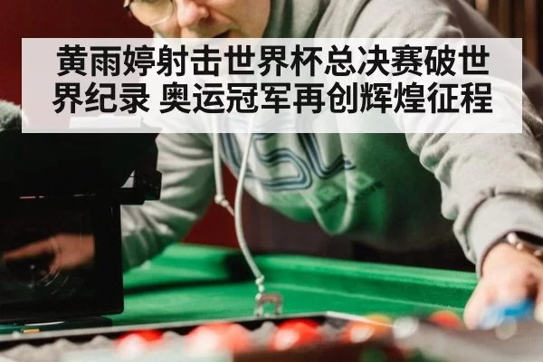 黄雨婷射击世界杯总决赛破世界纪录 奥运冠军再创辉煌征程