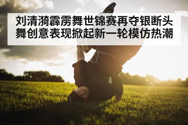 刘清漪霹雳舞世锦赛再夺银断头舞创意表现掀起新一轮模仿热潮